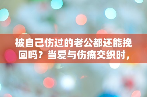 被自己伤过的老公都还能挽回吗？当爱与伤痛交织时，我该如何选择？