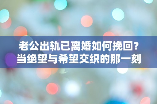 老公出轨已离婚如何挽回？当绝望与希望交织的那一刻，我该如何选择！