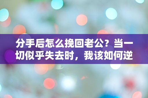 分手后怎么挽回老公？当一切似乎失去时，我该如何逆转局势！