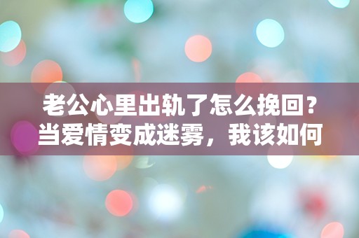 老公心里出轨了怎么挽回？当爱情变成迷雾，我该如何走出这场情感危机？