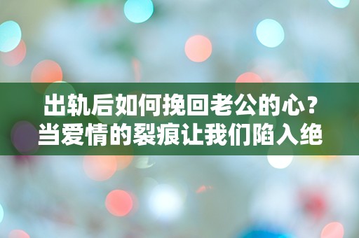 出轨后如何挽回老公的心？当爱情的裂痕让我们陷入绝境，能否重拾信任？