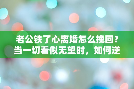 老公铁了心离婚怎么挽回？当一切看似无望时，如何逆转局势？