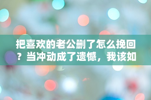 把喜欢的老公删了怎么挽回？当冲动成了遗憾，我该如何修复这段感情？