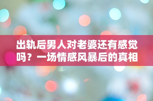 出轨后男人对老婆还有感觉吗？一场情感风暴后的真相揭示！