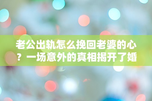 老公出轨怎么挽回老婆的心？一场意外的真相揭开了婚姻的危机！