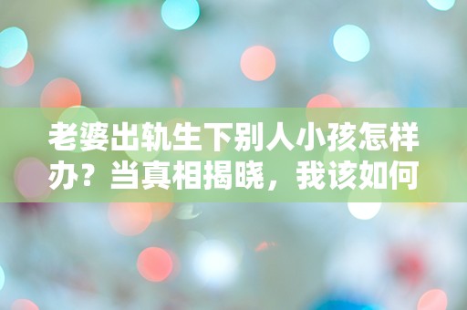 老婆出轨生下别人小孩怎样办？当真相揭晓，我该如何面对这突如其来的打击！