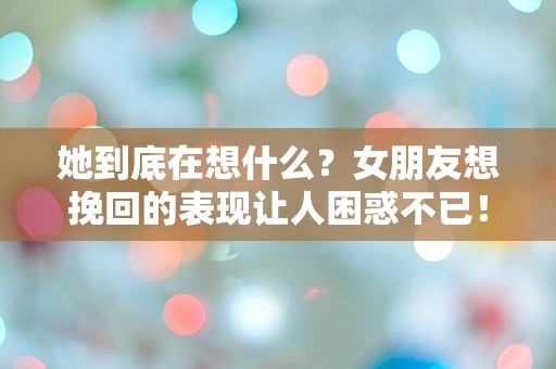 她到底在想什么？女朋友想挽回的表现让人困惑不已！