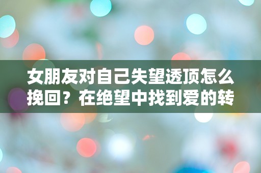 女朋友对自己失望透顶怎么挽回？在绝望中找到爱的转机！