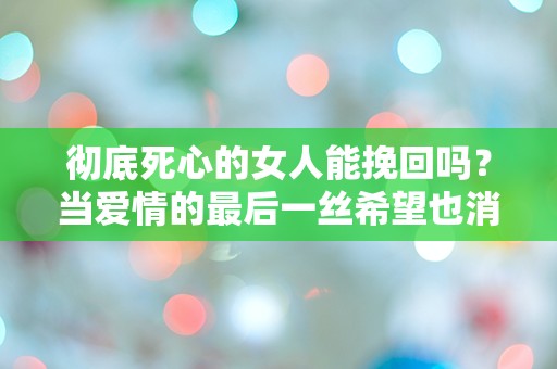 彻底死心的女人能挽回吗？当爱情的最后一丝希望也消逝时，我们该如何面对？