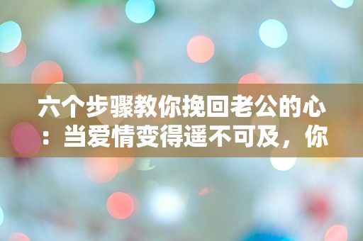 六个步骤教你挽回老公的心：当爱情变得遥不可及，你该如何逆转局面？