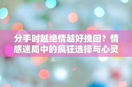 分手时越绝情越好挽回？情感迷局中的疯狂选择与心灵挣扎