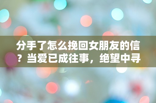 分手了怎么挽回女朋友的信？当爱已成往事，绝望中寻求重生的秘诀！