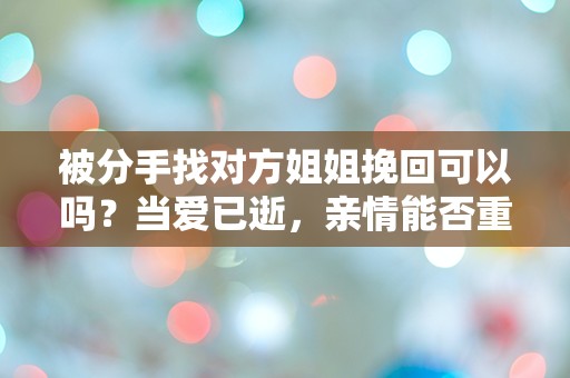 被分手找对方姐姐挽回可以吗？当爱已逝，亲情能否重燃？