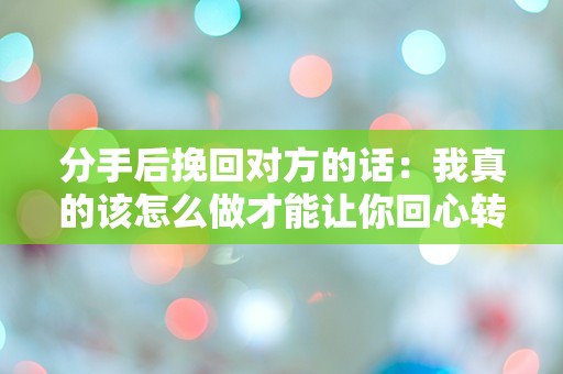 分手后挽回对方的话：我真的该怎么做才能让你回心转意？