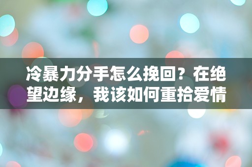 冷暴力分手怎么挽回？在绝望边缘，我该如何重拾爱情的希望？