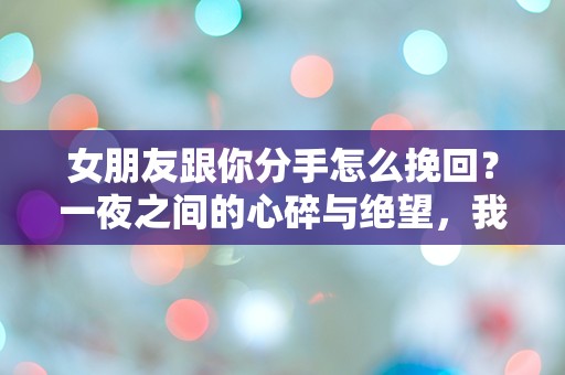 女朋友跟你分手怎么挽回？一夜之间的心碎与绝望，我该如何逆转这一切？