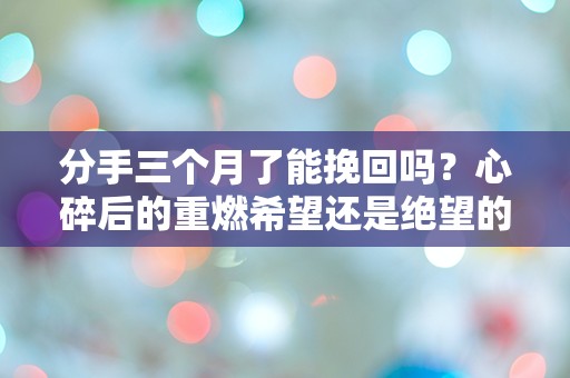 分手三个月了能挽回吗？心碎后的重燃希望还是绝望的深渊？