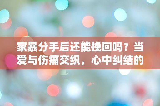 家暴分手后还能挽回吗？当爱与伤痛交织，心中纠结的真相是什么？