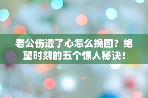 老公伤透了心怎么挽回？绝望时刻的五个惊人秘诀！