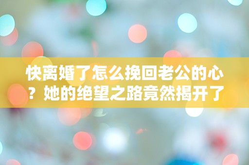 快离婚了怎么挽回老公的心？她的绝望之路竟然揭开了婚姻的真相！