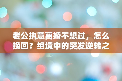 老公执意离婚不想过，怎么挽回？绝境中的突发逆转之道！