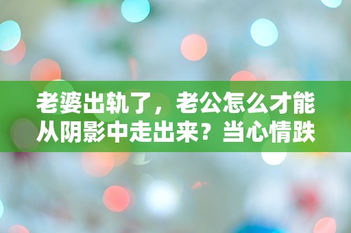 老婆出轨了，老公怎么才能从阴影中走出来？当心情跌入谷底，是否还有重生的希望？