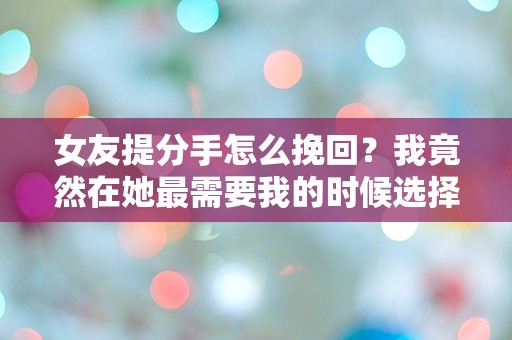 女友提分手怎么挽回？我竟然在她最需要我的时候选择了沉默！