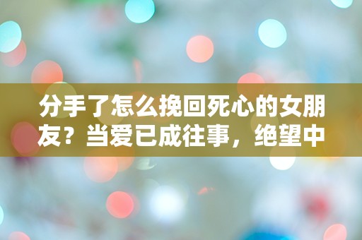 分手了怎么挽回死心的女朋友？当爱已成往事，绝望中寻求重生的可能性！