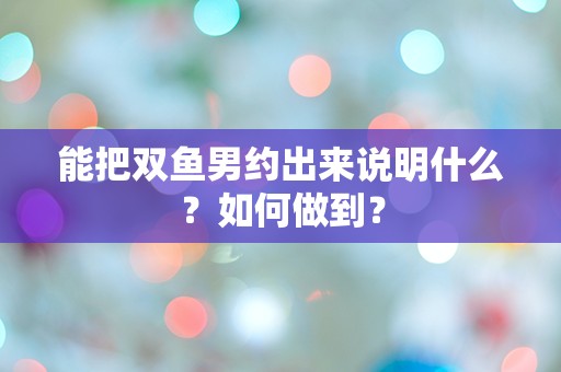 能把双鱼男约出来说明什么？如何做到？