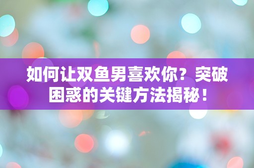 如何让双鱼男喜欢你？突破困惑的关键方法揭秘！