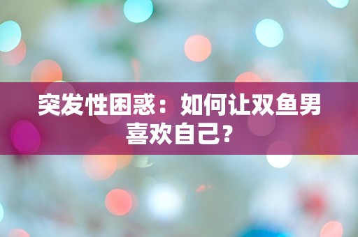 突发性困惑：如何让双鱼男喜欢自己？