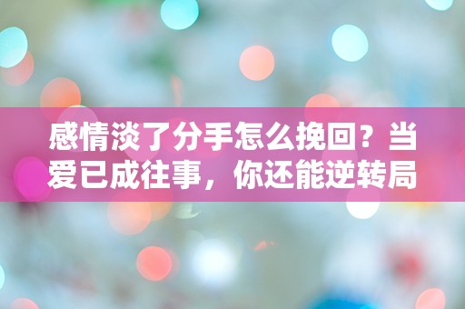 感情淡了分手怎么挽回？当爱已成往事，你还能逆转局面吗？