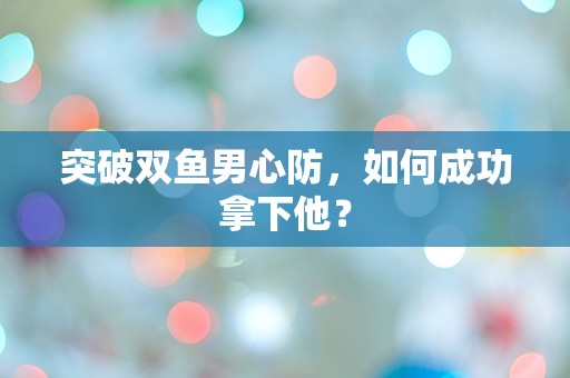 突破双鱼男心防，如何成功拿下他？