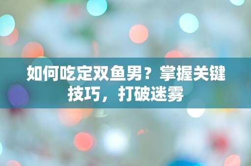 如何吃定双鱼男？掌握关键技巧，打破迷雾