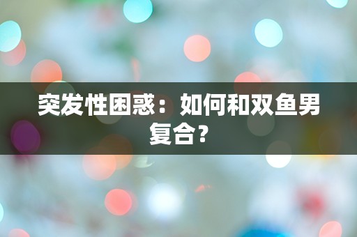 突发性困惑：如何和双鱼男复合？