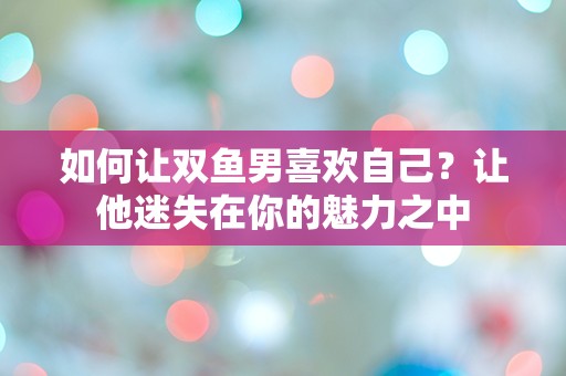 如何让双鱼男喜欢自己？让他迷失在你的魅力之中