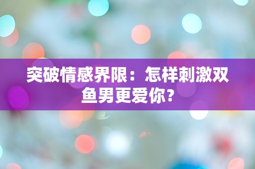 突破情感界限：怎样刺激双鱼男更爱你？