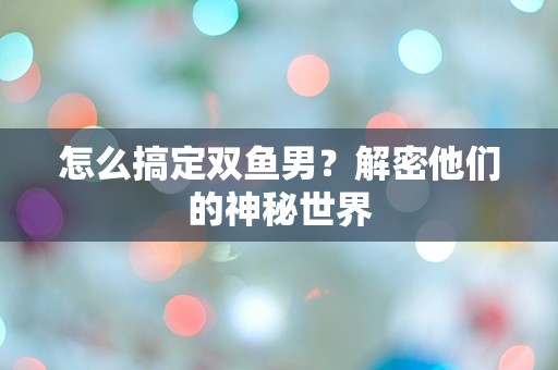 怎么搞定双鱼男？解密他们的神秘世界