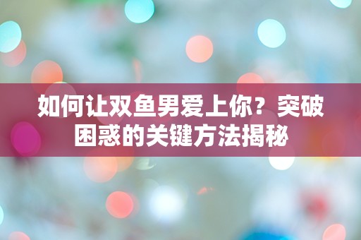 如何让双鱼男爱上你？突破困惑的关键方法揭秘