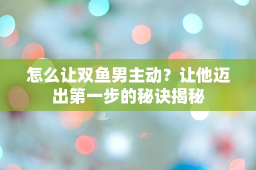 怎么让双鱼男主动？让他迈出第一步的秘诀揭秘