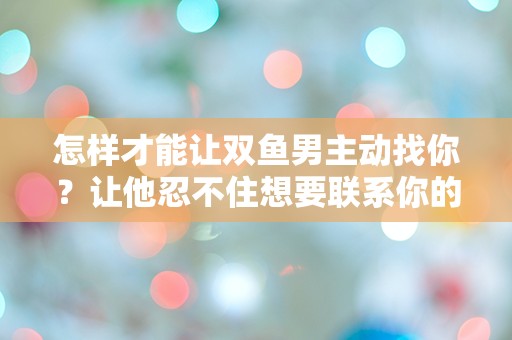 怎样才能让双鱼男主动找你？让他忍不住想要联系你的方法大揭秘！