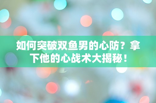 如何突破双鱼男的心防？拿下他的心战术大揭秘！