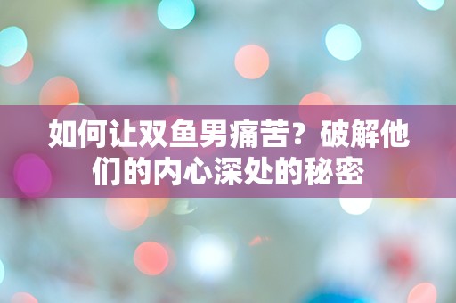 如何让双鱼男痛苦？破解他们的内心深处的秘密