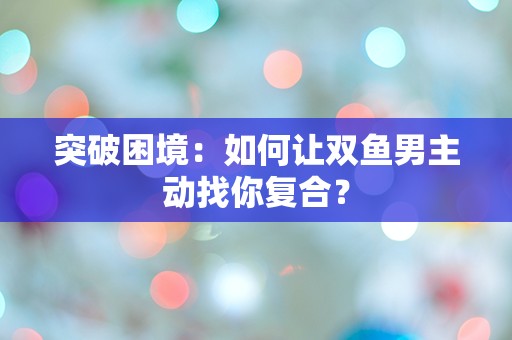 突破困境：如何让双鱼男主动找你复合？