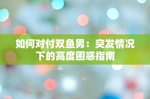 如何对付双鱼男：突发情况下的高度困惑指南