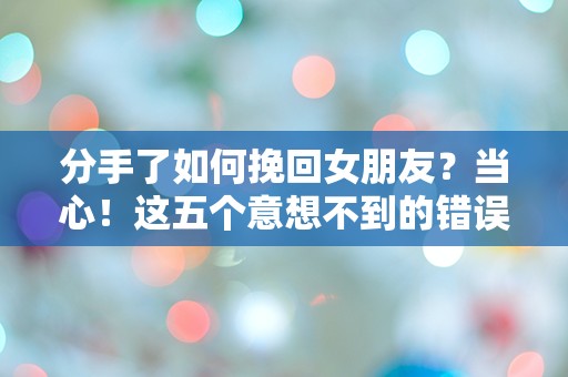 分手了如何挽回女朋友？当心！这五个意想不到的错误可能让你彻底失去她！