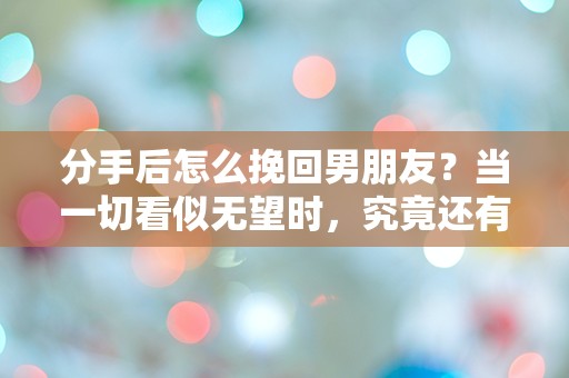 分手后怎么挽回男朋友？当一切看似无望时，究竟还有哪些意想不到的逆转之路？