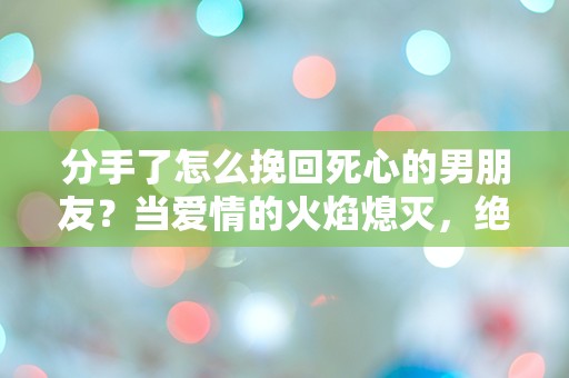 分手了怎么挽回死心的男朋友？当爱情的火焰熄灭，绝望中的奇迹如何重燃？