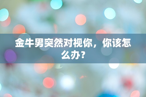 金牛男突然对视你，你该怎么办？