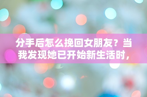 分手后怎么挽回女朋友？当我发现她已开始新生活时，我该如何逆转局面！